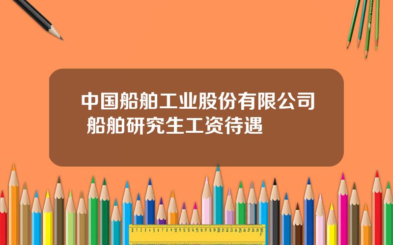 中国船舶工业股份有限公司 船舶研究生工资待遇